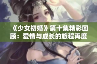 《少女初婚》第十集精彩回顧：愛情與成長的旅程再度展開