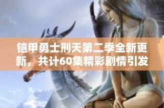 鎧甲勇士刑天第二季全新更新，共計60集精彩劇情引發(fā)期待