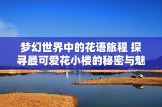夢幻世界中的花語旅程 探尋最可愛花小樓的秘密與魅力