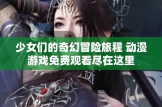 少女們的奇幻冒險(xiǎn)旅程 動(dòng)漫游戲免費(fèi)觀看盡在這里