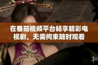 在番茄視頻平臺暢享精彩電視劇，無需拘束隨時觀看