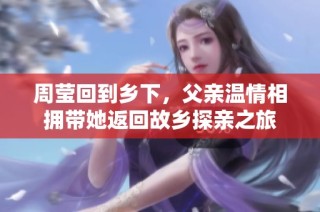 周瑩回到鄉(xiāng)下，父親溫情相擁帶她返回故鄉(xiāng)探親之旅
