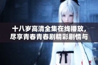 十八歲高清全集在線播放，盡享青春青春劇精彩劇情與感人瞬間