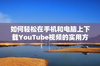 如何輕松在手機和電腦上下載YouTube視頻的實用方法與技巧