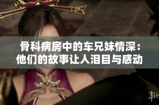 骨科病房中的車兄妹情深：他們的故事讓人淚目與感動
