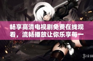 暢享高清電視劇免費在線觀看，流暢播放讓你樂享每一刻