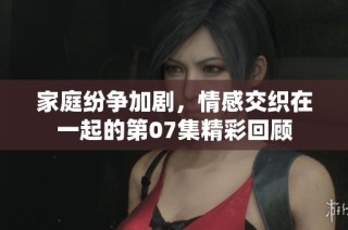 家庭紛爭加劇，情感交織在一起的第07集精彩回顧