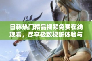 日韓熱門精品視頻免費在線觀看，盡享極致視聽體驗與精彩內容