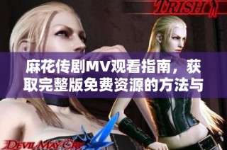麻花傳劇MV觀看指南，獲取完整版免費資源的方法與推薦