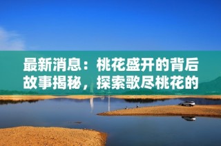 最新消息：桃花盛開的背后故事揭秘，探索歌盡桃花的深意與感動