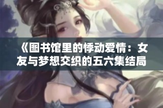 《圖書館里的悸動愛情：女友與夢想交織的五六集結(jié)局》