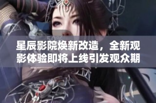 星辰影院煥新改造，全新觀影體驗即將上線引發觀眾期待