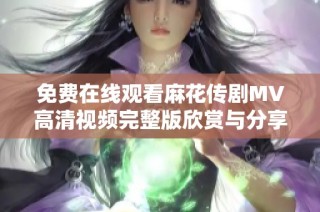 免費在線觀看麻花傳劇MV高清視頻完整版欣賞與分享指南