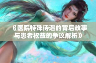《醫院特殊待遇的背后故事與患者權益的爭議解析》