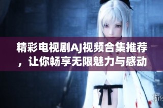 精彩電視劇AJ視頻合集推薦，讓你暢享無限魅力與感動