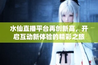水仙直播平臺再創新高，開啟互動新體驗的精彩之旅