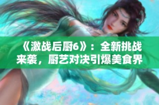 《激戰(zhàn)后廚6》：全新挑戰(zhàn)來襲，廚藝對決引爆美食界新熱潮
