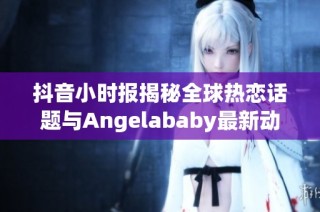 抖音小時(shí)報(bào)揭秘全球熱戀話題與Angelababy最新動(dòng)態(tài)
