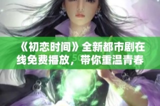《初戀時間》全新都市劇在線免費播放，帶你重溫青春歲月