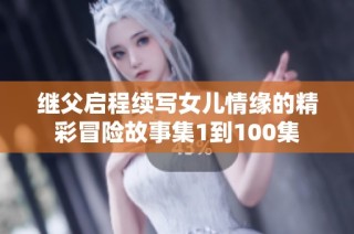 繼父啟程續(xù)寫女兒情緣的精彩冒險(xiǎn)故事集1到100集