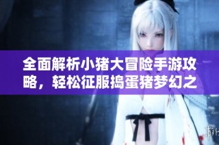 全面解析小豬大冒險手游攻略，輕松征服搗蛋豬夢幻之地
