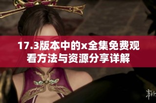 17.3版本中的x全集免費觀看方法與資源分享詳解