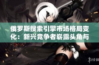 俄羅斯搜索引擎市場格局變化：新興競爭者嶄露頭角與挑戰