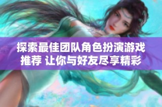 探索最佳團(tuán)隊(duì)角色扮演游戲推薦 讓你與好友盡享精彩冒險(xiǎn)體驗(yàn)