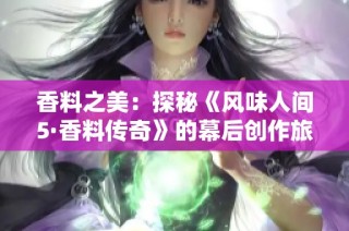 香料之美：探秘《風(fēng)味人間5·香料傳奇》的幕后創(chuàng)作旅程