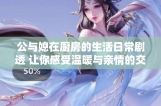 公與媳在廚房的生活日常劇透 讓你感受溫暖與親情的交織
