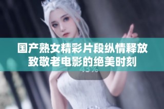 國產(chǎn)熟女精彩片段縱情釋放致敬老電影的絕美時刻