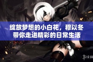 綻放夢想的小白花，穆以冬帶你走進精彩的日常生活