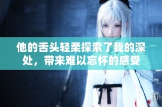 他的舌頭輕柔探索了我的深處，帶來難以忘懷的感受
