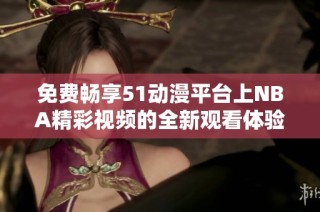 免費暢享51動漫平臺上NBA精彩視頻的全新觀看體驗