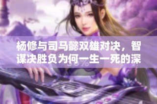 楊修與司馬懿雙雄對決，智謀決勝負為何一生一死的深層原因解析