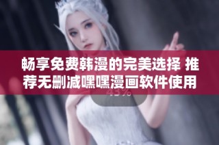 暢享免費韓漫的完美選擇 推薦無刪減嘿嘿漫畫軟件使用體驗