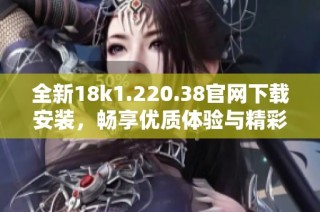 全新18k1.220.38官網下載安裝，暢享優質體驗與精彩功能