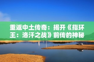 重返中土傳奇：揭開《指環王：洛汗之戰》前傳的神秘面紗
