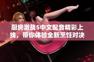 廚房激戰5中文配音精彩上線，帶你體驗全新烹飪對決樂趣