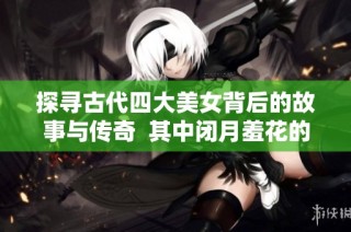 探尋古代四大美女背后的故事與傳奇  其中閉月羞花的指代對象是誰