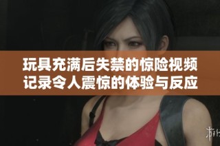 玩具充滿后失禁的驚險視頻記錄令人震驚的體驗與反應(yīng)