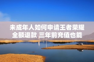 未成年人如何申請王者榮耀全額退款 三年前充值也能快速到賬