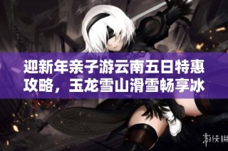迎新年親子游云南五日特惠攻略，玉龍雪山滑雪暢享冰雪樂趣