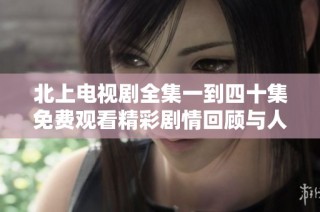 北上電視劇全集一到四十集免費觀看精彩劇情回顧與人物分析