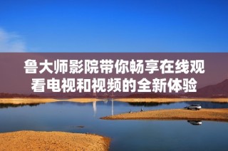 魯大師影院帶你暢享在線觀看電視和視頻的全新體驗