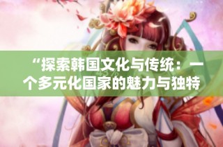 “探索韓國(guó)文化與傳統(tǒng)：一個(gè)多元化國(guó)家的魅力與獨(dú)特性”