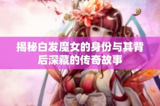 揭秘白發魔女的身份與其背后深藏的傳奇故事