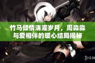 竹馬傾情澆灌歲月，周淼淼與愛相伴的暖心結(jié)局揭秘