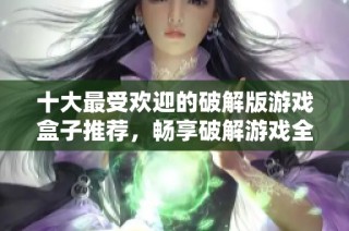 十大最受歡迎的破解版游戲盒子推薦，暢享破解游戲全攻略