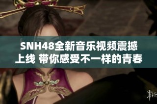 SNH48全新音樂視頻震撼上線 帶你感受不一樣的青春旋律與魅力